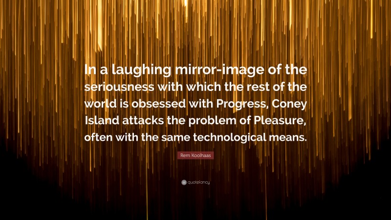 Rem Koolhaas Quote: “In a laughing mirror-image of the seriousness with which the rest of the world is obsessed with Progress, Coney Island attacks the problem of Pleasure, often with the same technological means.”