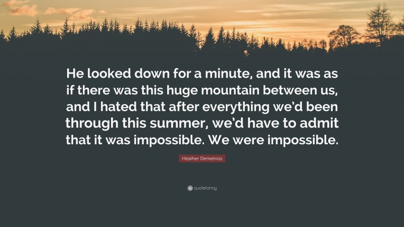 Heather Demetrios Quote: “He looked down for a minute, and it was as if there was this huge mountain between us, and I hated that after everything we’d been through this summer, we’d have to admit that it was impossible. We were impossible.”