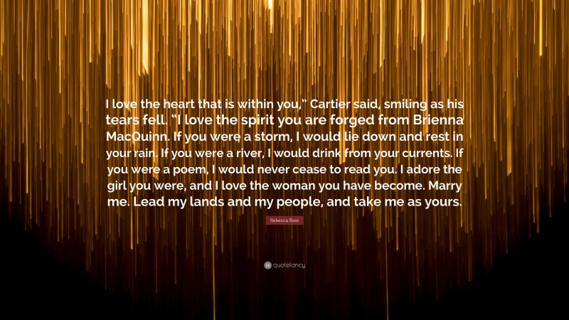 Rebecca Ross Quote: “I love the heart that is within you,” Cartier said, smiling as his tears fell. “I love the spirit you are forged from Brienna MacQuinn. If you were a storm, I would lie down and rest in your rain. If you were a river, I would drink from your currents. If you were a poem, I would never cease to read you. I adore the girl you were, and I love the woman you have become. Marry me. Lead my lands and my people, and take me as yours.”