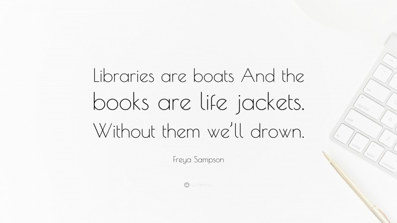 Freya Sampson Quote: “Libraries are boats And the books are life jackets. Without them we’ll drown.”
