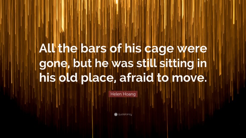 Helen Hoang Quote: “All the bars of his cage were gone, but he was still sitting in his old place, afraid to move.”