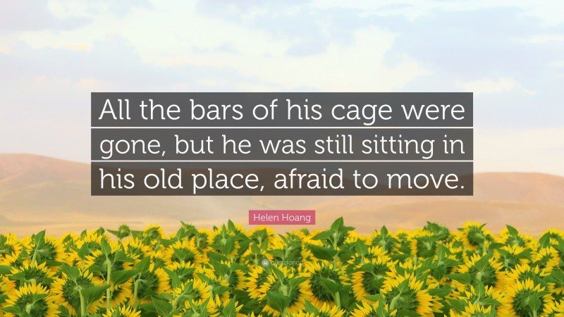 Helen Hoang Quote: “All the bars of his cage were gone, but he was still sitting in his old place, afraid to move.”