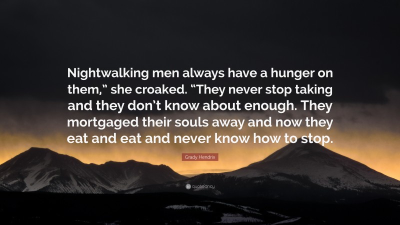 Grady Hendrix Quote: “Nightwalking men always have a hunger on them,” she croaked. “They never stop taking and they don’t know about enough. They mortgaged their souls away and now they eat and eat and never know how to stop.”