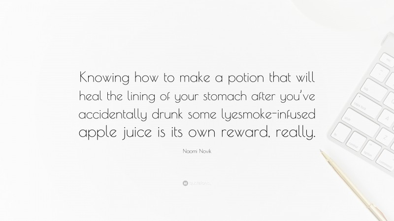 Naomi Novik Quote: “Knowing how to make a potion that will heal the lining of your stomach after you’ve accidentally drunk some lyesmoke-infused apple juice is its own reward, really.”
