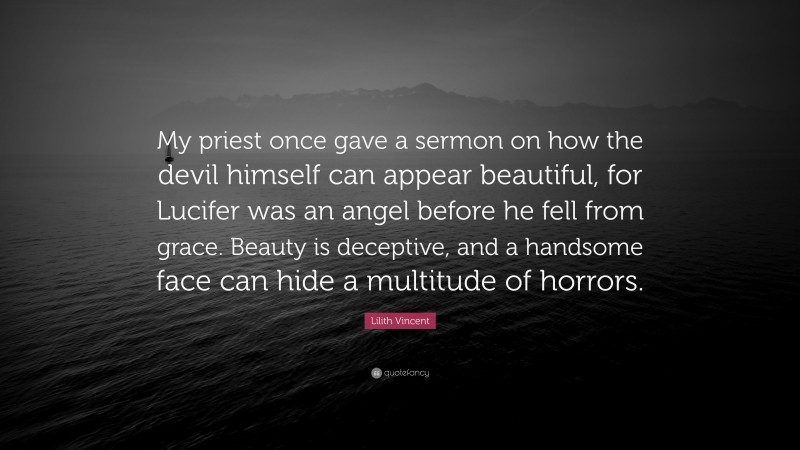 Lilith Vincent Quote: “My priest once gave a sermon on how the devil himself can appear beautiful, for Lucifer was an angel before he fell from grace. Beauty is deceptive, and a handsome face can hide a multitude of horrors.”