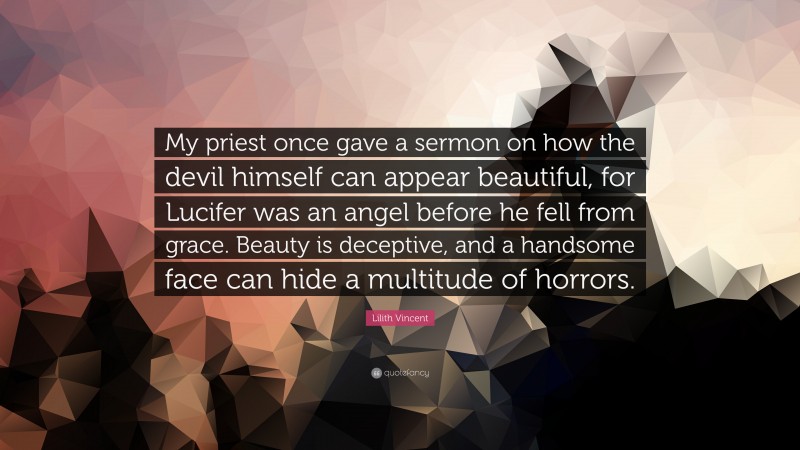 Lilith Vincent Quote: “My priest once gave a sermon on how the devil himself can appear beautiful, for Lucifer was an angel before he fell from grace. Beauty is deceptive, and a handsome face can hide a multitude of horrors.”