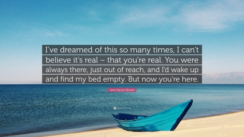 Jane Harvey-Berrick Quote: “I’ve dreamed of this so many times, I can’t believe it’s real – that you’re real. You were always there, just out of reach, and I’d wake up and find my bed empty. But now you’re here.”