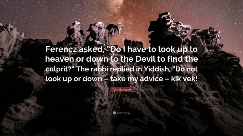 Tom Hofmann Quote: “Ferencz asked, “Do I have to look up to heaven or down to the Devil to find the culprit?” The rabbi replied in Yiddish, “Do not look up or down – take my advice – kik vek!”