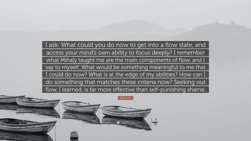 Johann Hari Quote: “I ask: What could you do now to get into a flow state, and access your mind’s own ability to focus deeply? I remember what Mihaly taught me are the main components of flow, and I say to myself: What would be something meaningful to me that I could do now? What is at the edge of my abilities? How can I do something that matches these criteria now? Seeking out flow, I learned, is far more effective than self-punishing shame.”