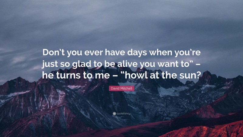 David Mitchell Quote: “Don’t you ever have days when you’re just so glad to be alive you want to” – he turns to me – “howl at the sun?”