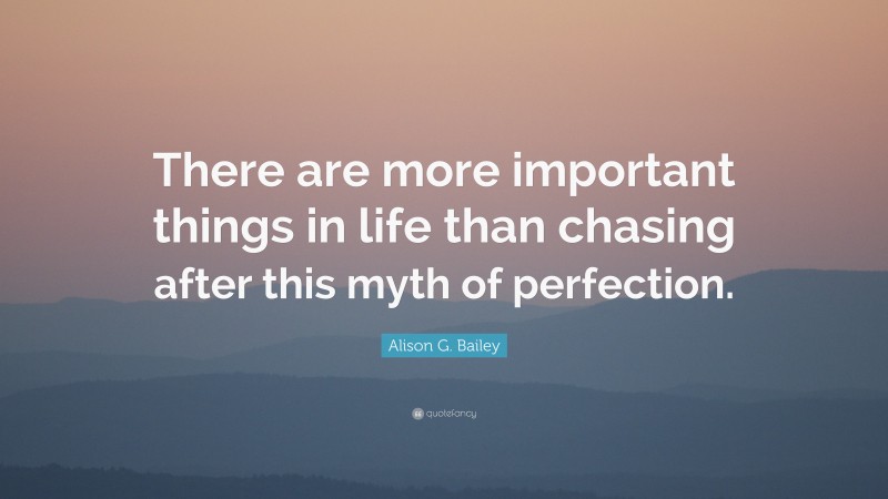 Alison G. Bailey Quote: “There are more important things in life than chasing after this myth of perfection.”