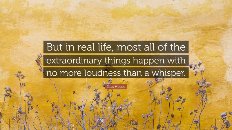 Silas House Quote: “But in real life, most all of the extraordinary things happen with no more loudness than a whisper.”