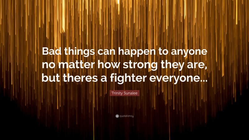 Trinity Sunalee Quote: “Bad things can happen to anyone no matter how strong they are, but theres a fighter everyone...”