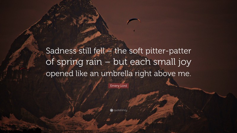 Emery Lord Quote: “Sadness still fell – the soft pitter-patter of spring rain – but each small joy opened like an umbrella right above me.”