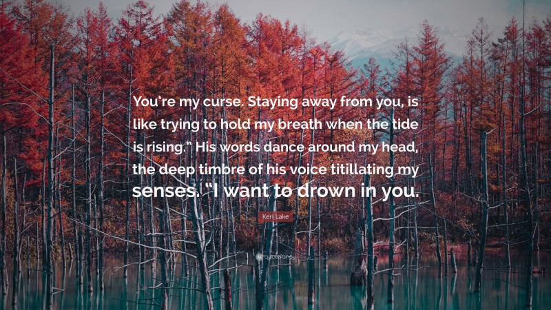 Keri Lake Quote: “You’re my curse. Staying away from you, is like trying to hold my breath when the tide is rising.” His words dance around my head, the deep timbre of his voice titillating my senses. “I want to drown in you.”
