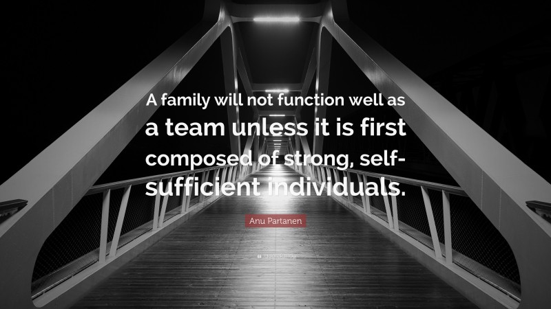Anu Partanen Quote: “A family will not function well as a team unless it is first composed of strong, self-sufficient individuals.”