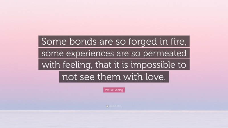 Weike Wang Quote: “Some bonds are so forged in fire, some experiences are so permeated with feeling, that it is impossible to not see them with love.”