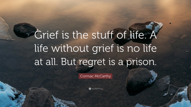 Cormac McCarthy Quote: “Grief is the stuff of life. A life without grief is no life at all. But regret is a prison.”