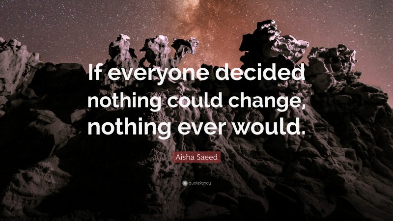 Aisha Saeed Quote: “If everyone decided nothing could change, nothing ever would.”