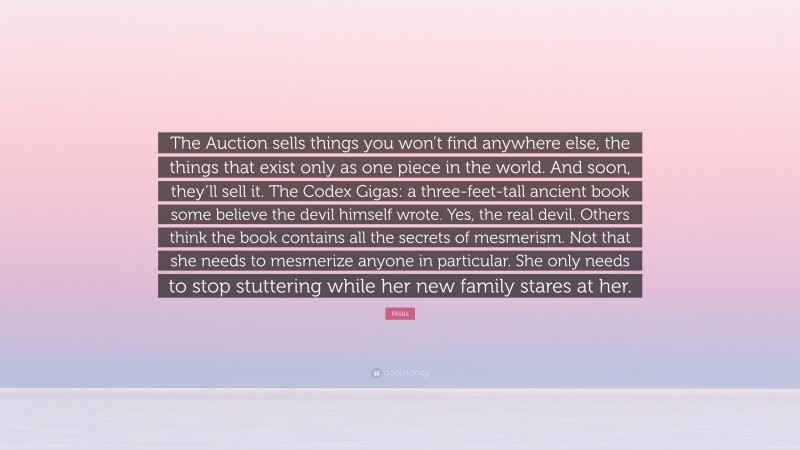 Misba Quote: “The Auction sells things you won’t find anywhere else, the things that exist only as one piece in the world. And soon, they’ll sell it. The Codex Gigas: a three-feet-tall ancient book some believe the devil himself wrote. Yes, the real devil. Others think the book contains all the secrets of mesmerism. Not that she needs to mesmerize anyone in particular. She only needs to stop stuttering while her new family stares at her.”