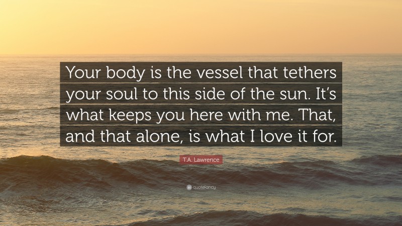 T.A. Lawrence Quote: “Your body is the vessel that tethers your soul to this side of the sun. It’s what keeps you here with me. That, and that alone, is what I love it for.”