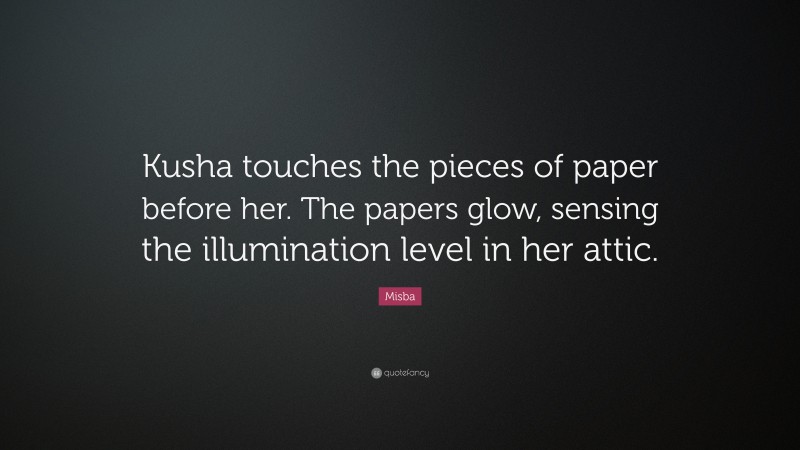 Misba Quote: “Kusha touches the pieces of paper before her. The papers glow, sensing the illumination level in her attic.”