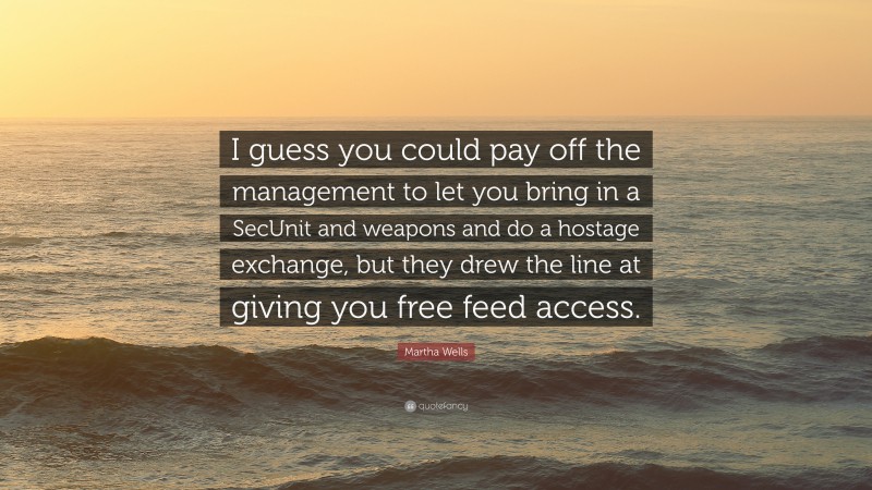 Martha Wells Quote: “I guess you could pay off the management to let you bring in a SecUnit and weapons and do a hostage exchange, but they drew the line at giving you free feed access.”