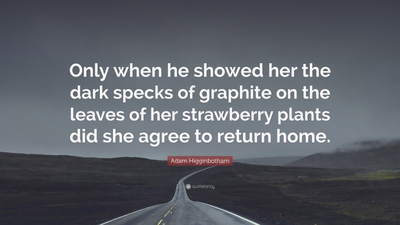 Adam Higginbotham Quote: “Only when he showed her the dark specks of graphite on the leaves of her strawberry plants did she agree to return home.”