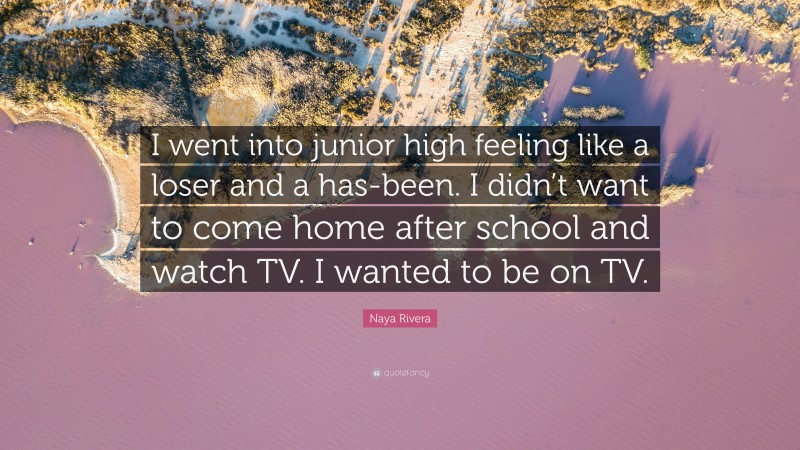 Naya Rivera Quote: “I went into junior high feeling like a loser and a has-been. I didn’t want to come home after school and watch TV. I wanted to be on TV.”