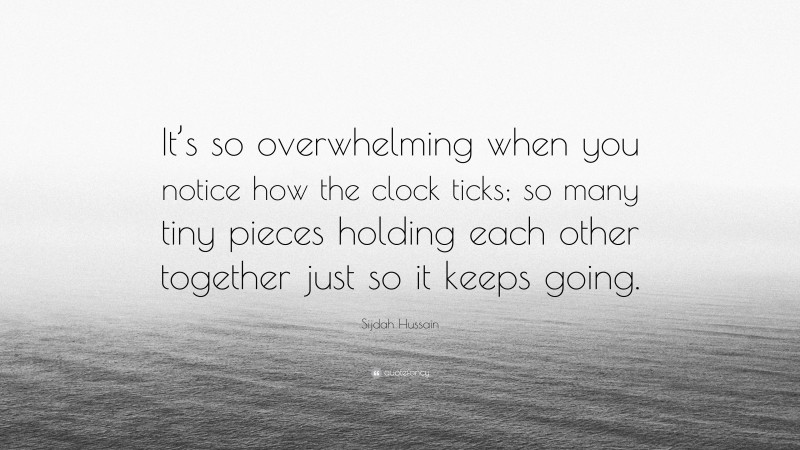 Sijdah Hussain Quote: “It’s so overwhelming when you notice how the clock ticks; so many tiny pieces holding each other together just so it keeps going.”