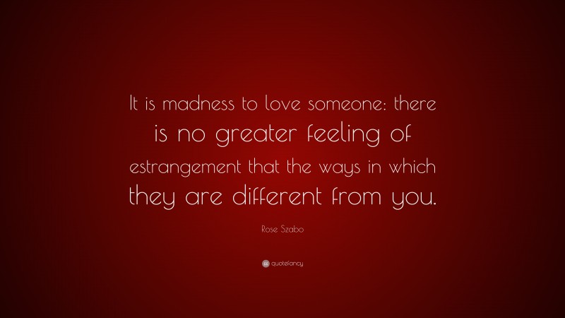 Rose Szabo Quote: “It is madness to love someone: there is no greater feeling of estrangement that the ways in which they are different from you.”
