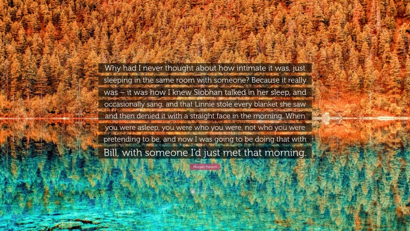 Morgan Matson Quote: “Why had I never thought about how intimate it was, just sleeping in the same room with someone? Because it really was – it was how I knew Siobhan talked in her sleep, and occasionally sang, and that Linnie stole every blanket she saw and then denied it with a straight face in the morning. When you were asleep, you were who you were, not who you were pretending to be, and now I was going to be doing that with Bill, with someone I’d just met that morning.”