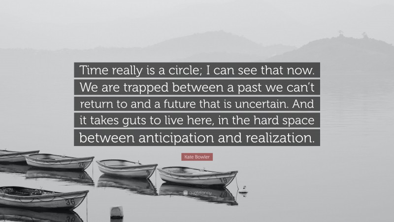 Kate Bowler Quote: “Time really is a circle; I can see that now. We are trapped between a past we can’t return to and a future that is uncertain. And it takes guts to live here, in the hard space between anticipation and realization.”