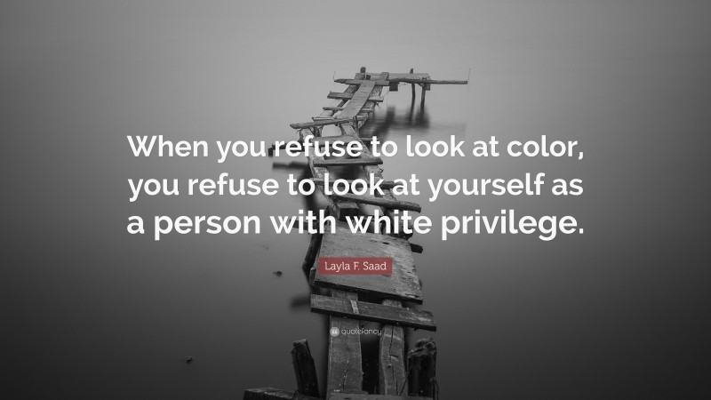 Layla F. Saad Quote: “When you refuse to look at color, you refuse to look at yourself as a person with white privilege.”