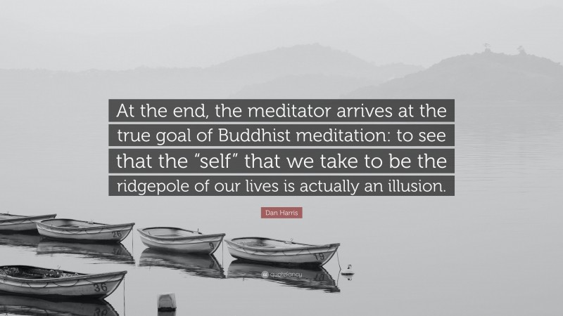 Dan Harris Quote: “At the end, the meditator arrives at the true goal of Buddhist meditation: to see that the “self” that we take to be the ridgepole of our lives is actually an illusion.”