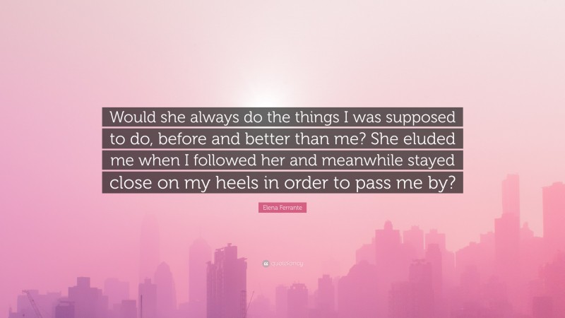 Elena Ferrante Quote: “Would she always do the things I was supposed to do, before and better than me? She eluded me when I followed her and meanwhile stayed close on my heels in order to pass me by?”