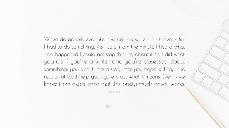 Sigrid Nunez Quote: “When do people ever like it when you write about them? But I had to do something. As I said, from the minute I heard what had happened I could not stop thinking about it. So I did what you do if you’re a writer and you’re obsessed about something: you turn it into a story that you hope will lay it to rest, or at least help you figure it out what it means. Even if we know from experience that this pretty much never works.”