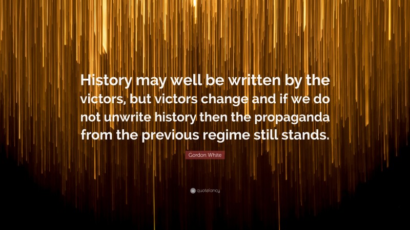 Gordon White Quote: “History may well be written by the victors, but victors change and if we do not unwrite history then the propaganda from the previous regime still stands.”