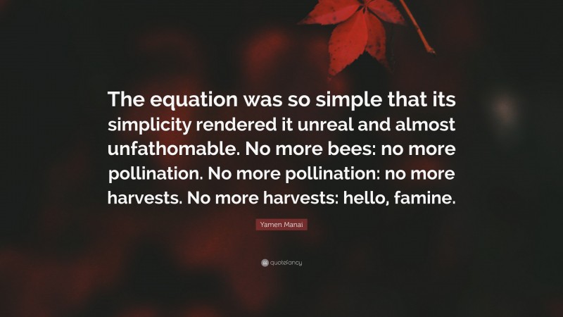 Yamen Manai Quote: “The equation was so simple that its simplicity rendered it unreal and almost unfathomable. No more bees: no more pollination. No more pollination: no more harvests. No more harvests: hello, famine.”