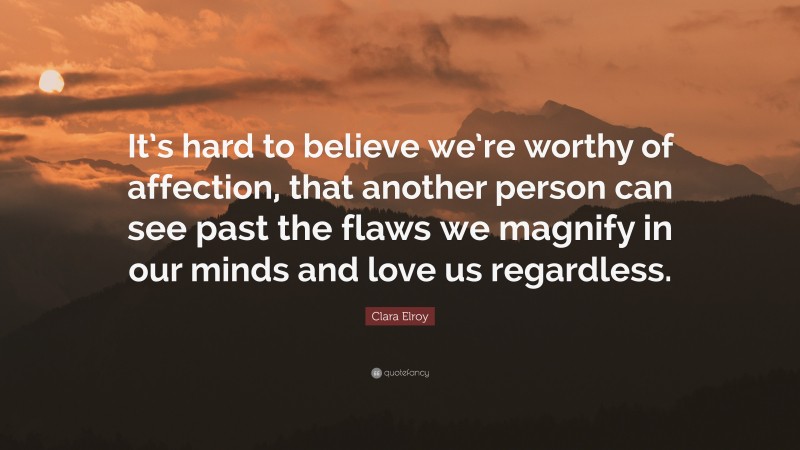 Clara Elroy Quote: “It’s hard to believe we’re worthy of affection, that another person can see past the flaws we magnify in our minds and love us regardless.”