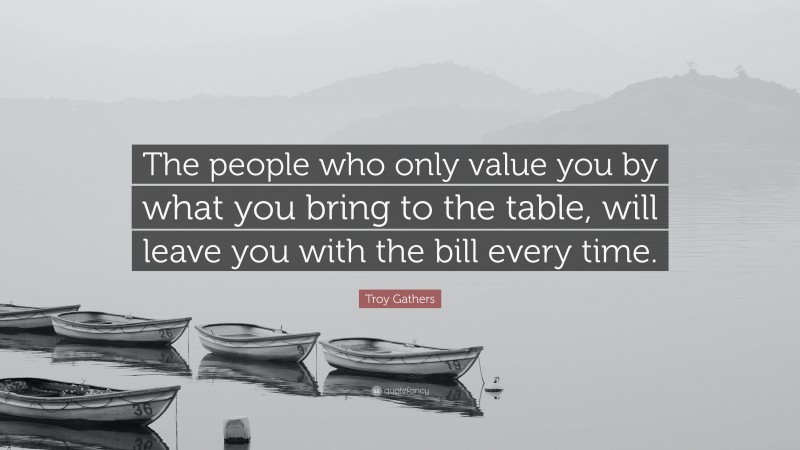 Troy Gathers Quote: “The people who only value you by what you bring to the table, will leave you with the bill every time.”