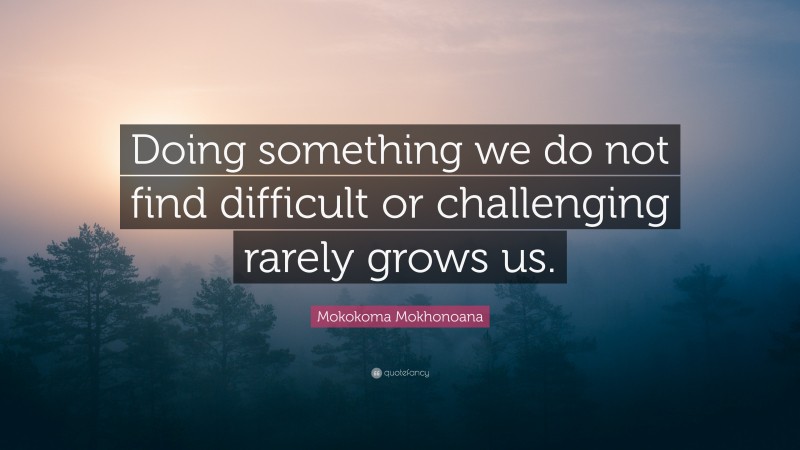 Mokokoma Mokhonoana Quote: “Doing something we do not find difficult or challenging rarely grows us.”