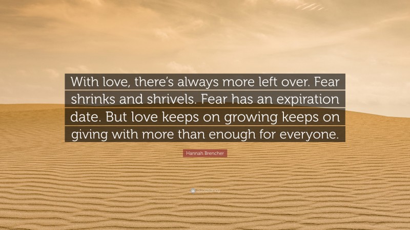 Hannah Brencher Quote: “With love, there’s always more left over. Fear shrinks and shrivels. Fear has an expiration date. But love keeps on growing keeps on giving with more than enough for everyone.”
