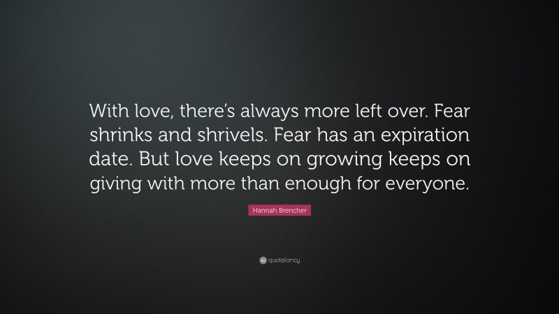 Hannah Brencher Quote: “With love, there’s always more left over. Fear shrinks and shrivels. Fear has an expiration date. But love keeps on growing keeps on giving with more than enough for everyone.”