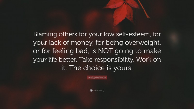 Maddy Malhotra Quote: “Blaming others for your low self-esteem, for your lack of money, for being overweight, or for feeling bad, is NOT going to make your life better. Take responsibility. Work on it. The choice is yours.”