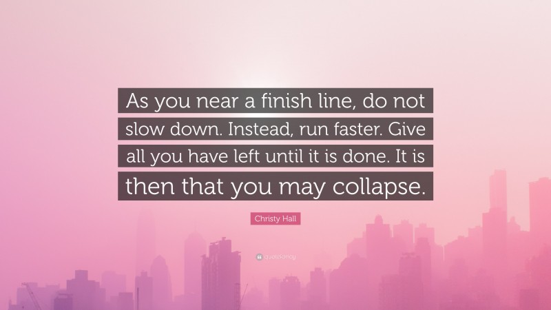 Christy Hall Quote: “As you near a finish line, do not slow down. Instead, run faster. Give all you have left until it is done. It is then that you may collapse.”