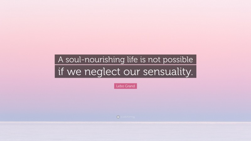 Lebo Grand Quote: “A soul-nourishing life is not possible if we neglect our sensuality.”
