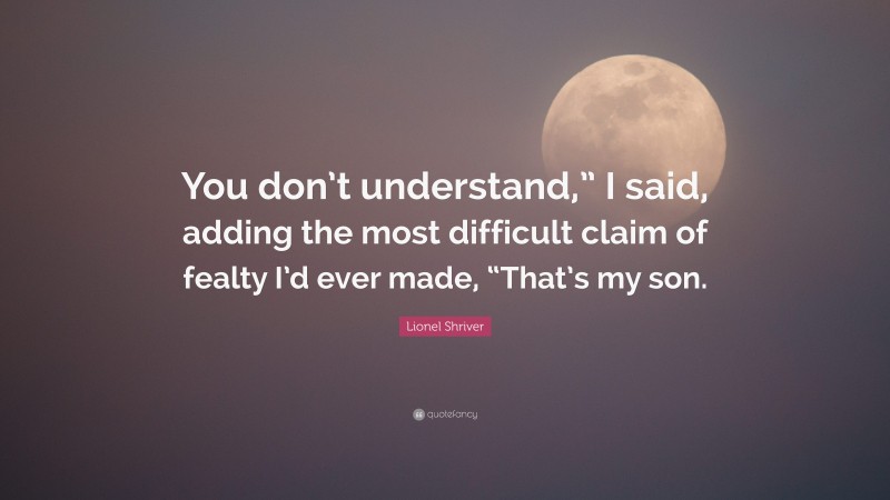 Lionel Shriver Quote: “You don’t understand,” I said, adding the most difficult claim of fealty I’d ever made, “That’s my son.”
