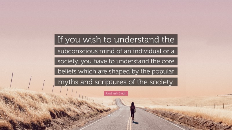 Awdhesh Singh Quote: “If you wish to understand the subconscious mind of an individual or a society, you have to understand the core beliefs which are shaped by the popular myths and scriptures of the society.”