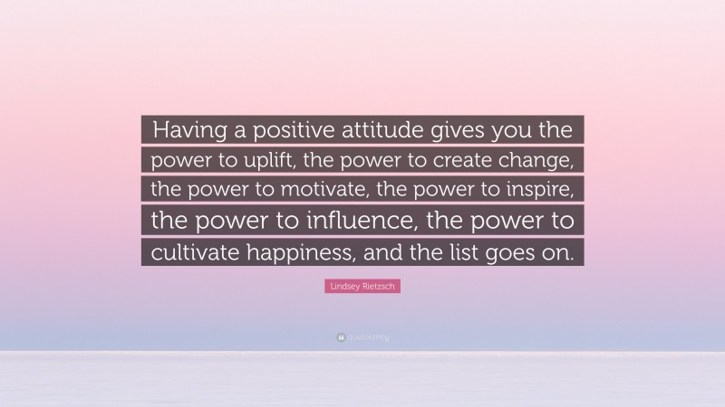 Lindsey Rietzsch Quote: “Having a positive attitude gives you the power to uplift, the power to create change, the power to motivate, the power to inspire, the power to influence, the power to cultivate happiness, and the list goes on.”